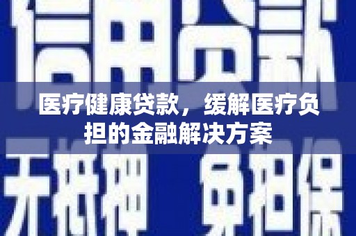 吴忠医疗健康贷款，缓解医疗负担的金融解决方案