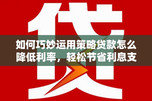 临湘如何巧妙运用策略贷款怎么降低利率，轻松节省利息支出