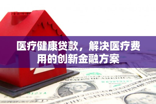 陆川医疗健康贷款，解决医疗费用的创新金融方案